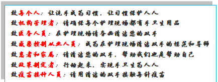 文本框: 致每个人：让洗手成为习惯，让习惯保护人人致机构管理者：请确保每个护理现场都有手卫生用品致医务人员：在护理现场请务必清洁您的双手致感染控制从业人员：成为在护理现场清洁双手的模范和导师致患者和家属：请清洁您的双手，帮助我们也是帮助自己致政策制定者：行动起来，实现手卫生为人人致疫苗接种人员：请用清洁的双手接触每针疫苗